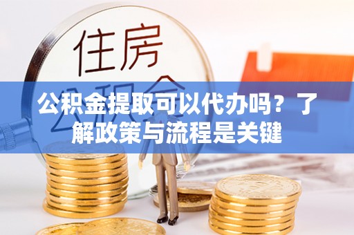 长滨公积金提取可以代办吗？了解政策与流程是关键