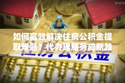 长滨如何高效解决住房公积金提取难题？代办理服务成新趋势