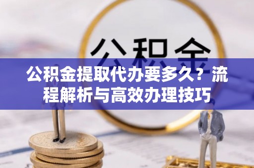 长滨公积金提取代办要多久？流程解析与高效办理技巧