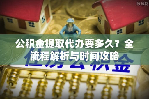 长滨公积金提取代办要多久？全流程解析与时间攻略